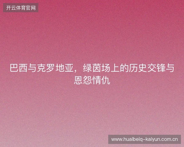 巴西与克罗地亚，绿茵场上的历史交锋与恩怨情仇